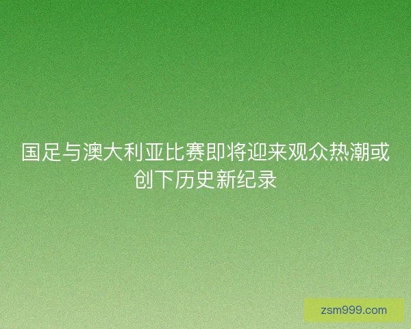国足与澳大利亚比赛即将迎来观众热潮或创下历史新纪录