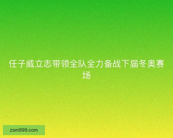 任子威立志带领全队全力备战下届冬奥赛场