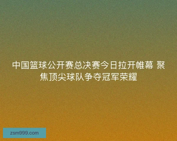 中国篮球公开赛总决赛今日拉开帷幕 聚焦顶尖球队争夺冠军荣耀